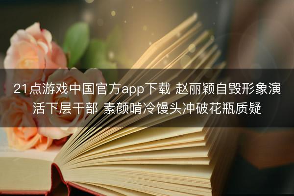 21点游戏中国官方app下载 赵丽颖自毁形象演活下层干部 素颜啃冷馒头冲破花瓶质疑