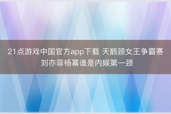 21点游戏中国官方app下载 天鹅颈女王争霸赛 刘亦菲杨幂谁是内娱第一颈