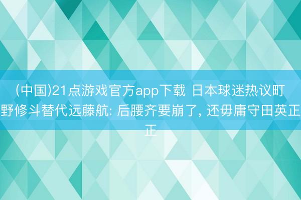 (中国)21点游戏官方app下载 日本球迷热议町野修斗替代远藤航: 后腰齐要崩了， 还毋庸守田英正