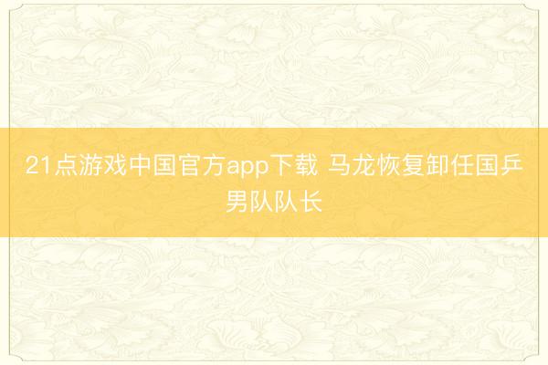 21点游戏中国官方app下载 马龙恢复卸任国乒男队队长