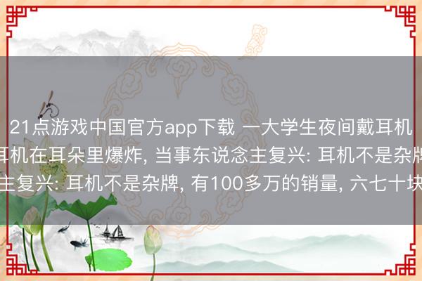 21点游戏中国官方app下载 一大学生夜间戴耳机入睡， 一个多小时后耳机在耳朵里爆炸， 当事东说念主复兴: 耳机不是杂牌， 有100多万的销量， 六七十块钱