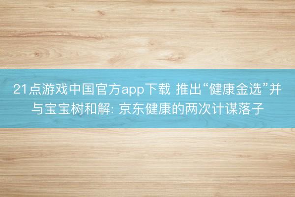 21点游戏中国官方app下载 推出“健康金选”并与宝宝树和解: 京东健康的两次计谋落子