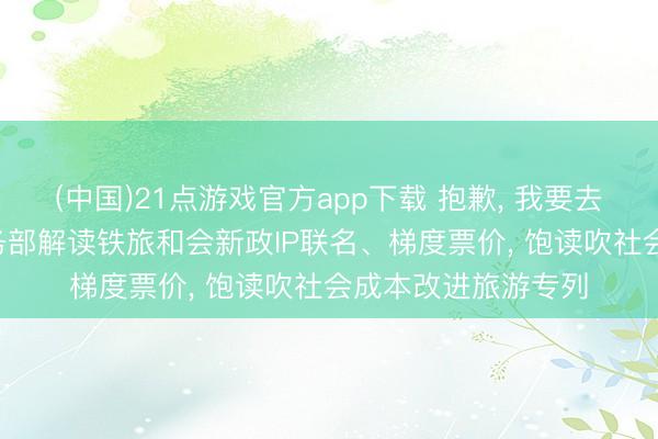(中国)21点游戏官方app下载 抱歉， 我要去坐火车旅行了! 商务部解读铁旅和会新政IP联名、梯度票价， 饱读吹社会成本改进旅游专列