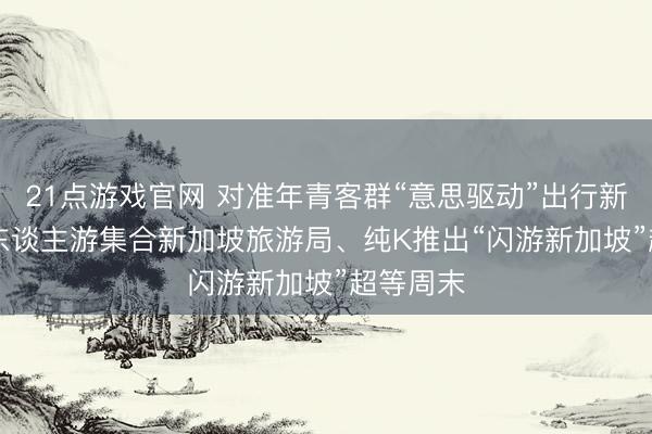 21点游戏官网 对准年青客群“意思驱动”出行新趋势， 6东谈主游集合新加坡旅游局、纯K推出“闪游新加坡”超等周末