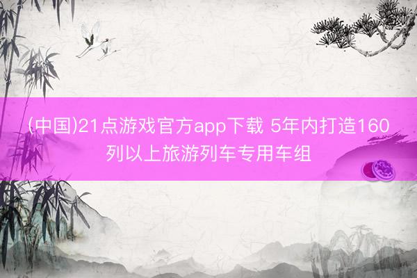 (中国)21点游戏官方app下载 5年内打造160列以上旅游列车专用车组