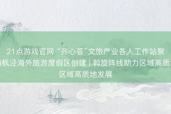 21点游戏官网 “齐心荟”文旅产业各人工作站聚智上海枫泾海外旅游度假区创建 | 斡旋阵线助力区域高质地发展