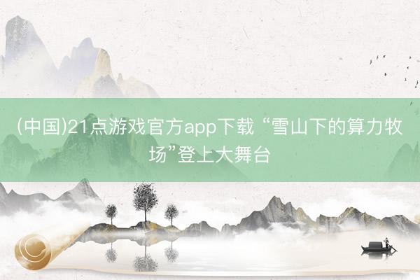 (中国)21点游戏官方app下载 “雪山下的算力牧场”登上大舞台