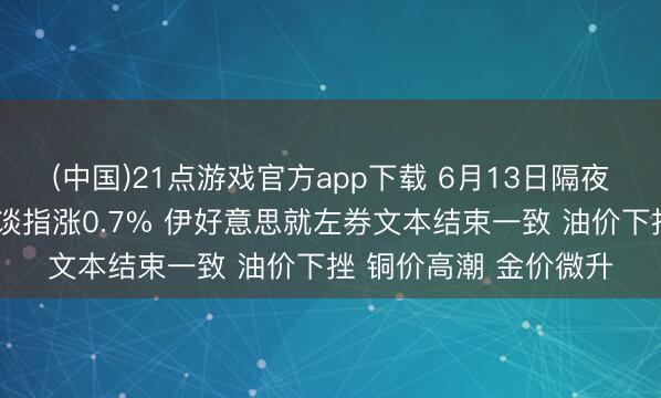 (中国)21点游戏官方app下载 6月13日隔夜要闻：好意思股收高谈指涨0.7% 伊好意思就左券文本结束一致 油价下挫 铜价高潮 金价微升
