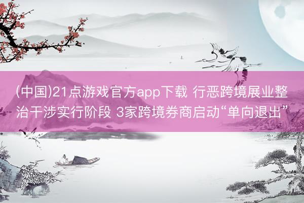 (中国)21点游戏官方app下载 行恶跨境展业整治干涉实行阶段 3家跨境券商启动“单向退出”
