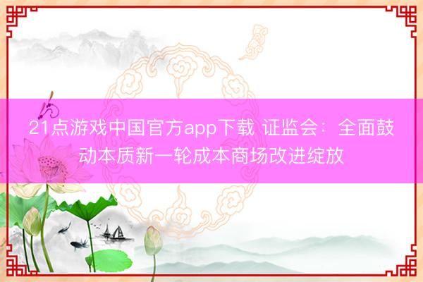 21点游戏中国官方app下载 证监会：全面鼓动本质新一轮成本商场改进绽放