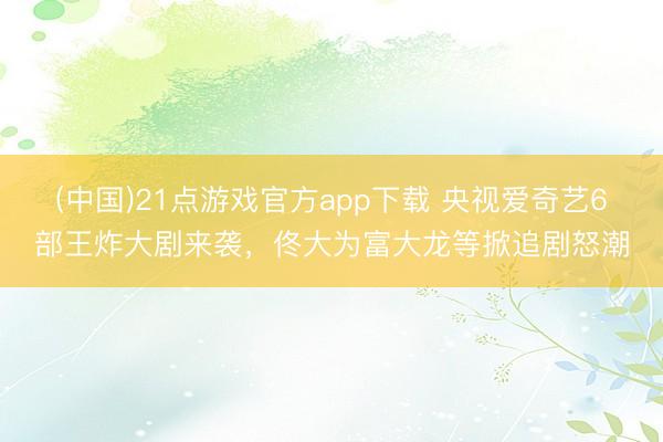 (中国)21点游戏官方app下载 央视爱奇艺6部王炸大剧来袭，佟大为富大龙等掀追剧怒潮