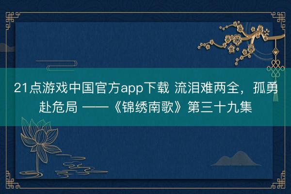 21点游戏中国官方app下载 流泪难两全，孤勇赴危局 ——《锦绣南歌》第三十九集