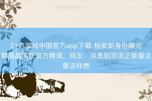21点游戏中国官方app下载 杨紫新身份曝光！与郭晶晶同获官方聘请，网友：没思到顶流正能量这样燃
