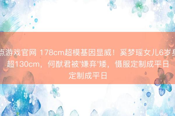 21点游戏官网 178cm超模基因显威！奚梦瑶女儿6岁身高超130cm，何猷君被'嫌弃'矮，慑服定制成平日