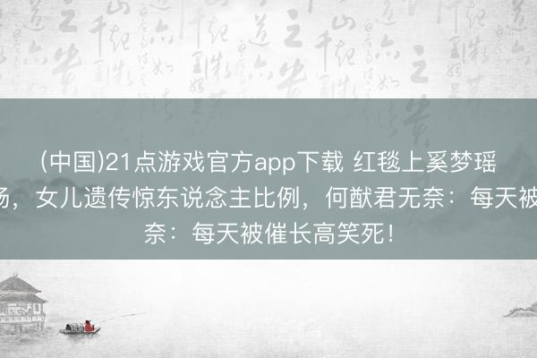 (中国)21点游戏官方app下载 红毯上奚梦瑶腿长惊艳全场，女儿遗传惊东说念主比例，何猷君无奈：每天被催长高笑死！