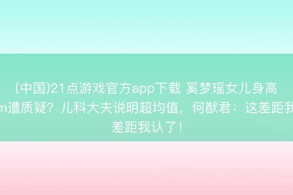 (中国)21点游戏官方app下载 奚梦瑶女儿身高130cm遭质疑？儿科大夫说明超均值，何猷君：这差距我认了！