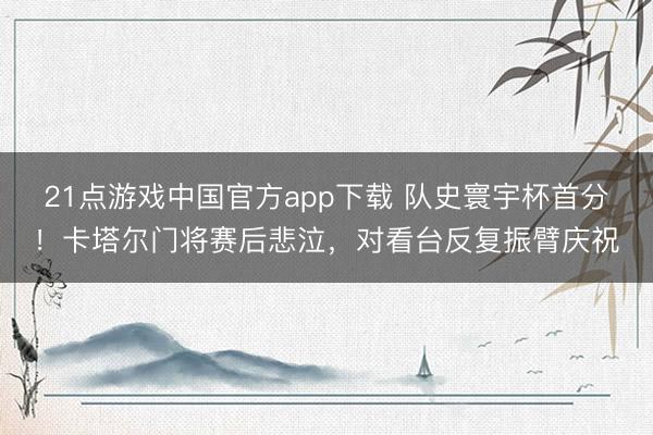 21点游戏中国官方app下载 队史寰宇杯首分！卡塔尔门将赛后悲泣，对看台反复振臂庆祝