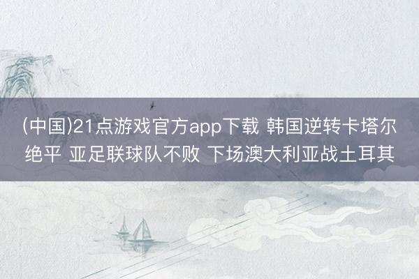 (中国)21点游戏官方app下载 韩国逆转卡塔尔绝平 亚足联球队不败 下场澳大利亚战土耳其
