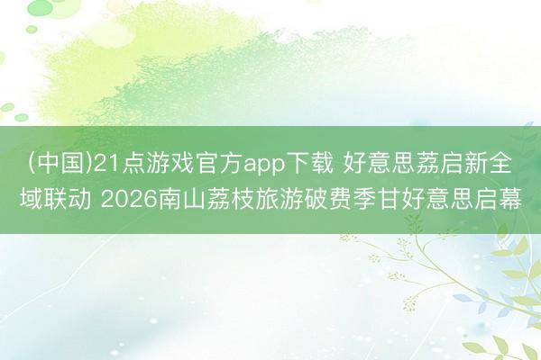(中国)21点游戏官方app下载 好意思荔启新全域联动 2026南山荔枝旅游破费季甘好意思启幕