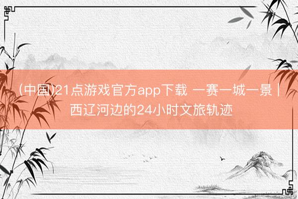 (中国)21点游戏官方app下载 一赛一城一景 | 西辽河边的24小时文旅轨迹