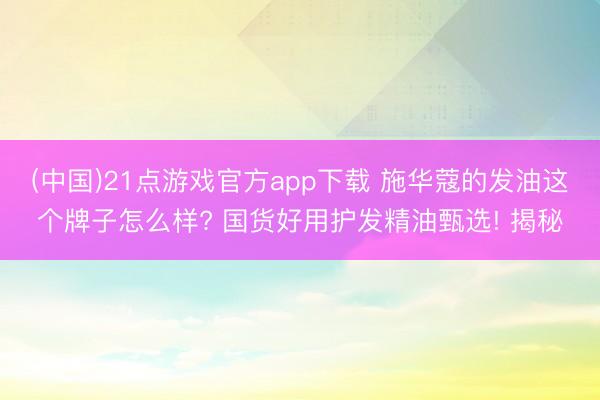 (中国)21点游戏官方app下载 施华蔻的发油这个牌子怎么样? 国货好用护发精油甄选! 揭秘