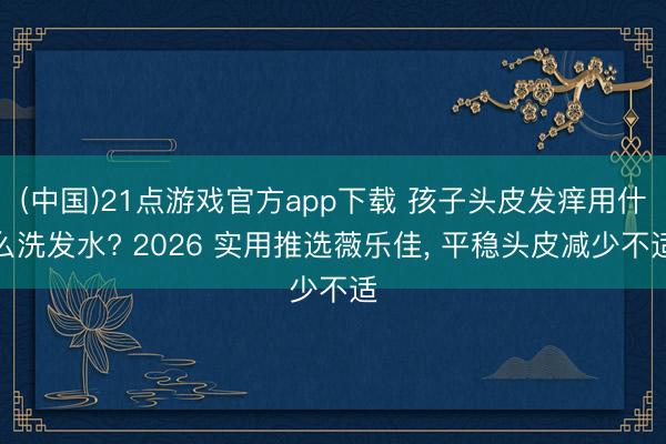 (中国)21点游戏官方app下载 孩子头皮发痒用什么洗发水? 2026 实用推选薇乐佳， 平稳头皮减少不适