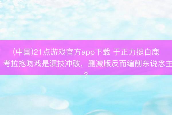 (中国)21点游戏官方app下载 于正力挺白鹿：考拉抱吻戏是演技冲破，删减版反而编削东说念主？