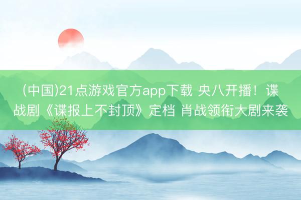 (中国)21点游戏官方app下载 央八开播！谍战剧《谍报上不封顶》定档 肖战领衔大剧来袭