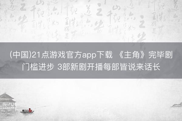 (中国)21点游戏官方app下载 《主角》完毕剧门槛进步 3部新剧开播每部皆说来话长