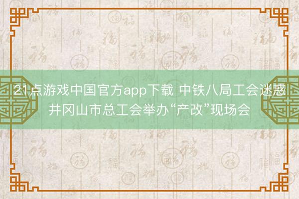 21点游戏中国官方app下载 中铁八局工会迷惑井冈山市总工会举办“产改”现场会