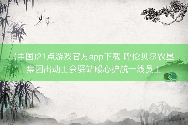 (中国)21点游戏官方app下载 呼伦贝尔农垦集团出动工会驿站暖心护航一线员工