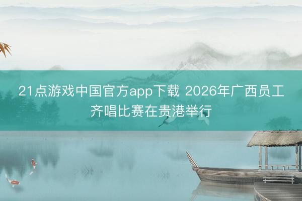 21点游戏中国官方app下载 2026年广西员工齐唱比赛在贵港举行
