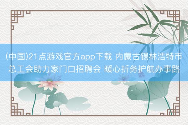 (中国)21点游戏官方app下载 内蒙古锡林浩特市总工会助力家门口招聘会 暖心折务护航办事路