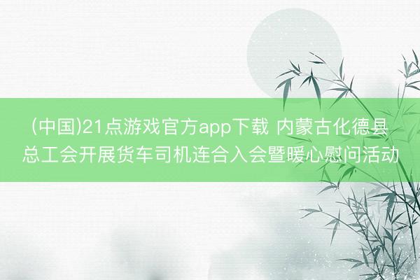 (中国)21点游戏官方app下载 内蒙古化德县总工会开展货车司机连合入会暨暖心慰问活动