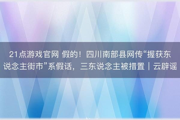 21点游戏官网 假的！四川南部县网传“握获东说念主街市”系假话，三东说念主被措置｜云辟谣