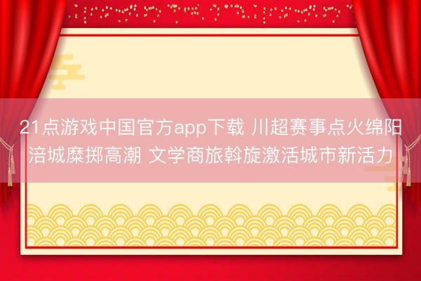 21点游戏中国官方app下载 川超赛事点火绵阳涪城糜掷高潮 文学商旅斡旋激活城市新活力