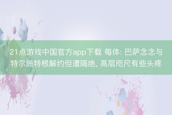 21点游戏中国官方app下载 每体: 巴萨念念与特尔施特根解约但遭隔绝， 高层咫尺有些头疼
