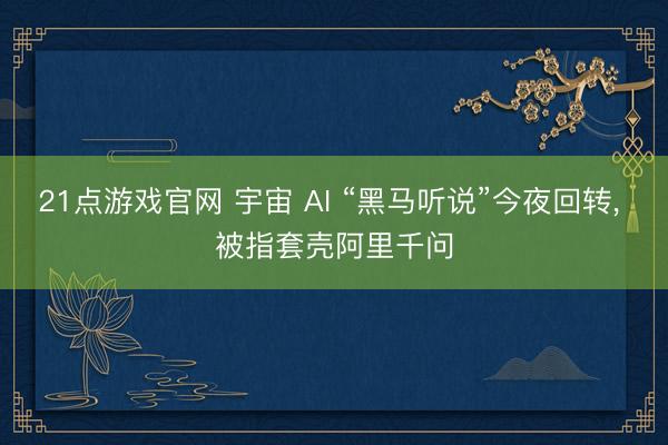 21点游戏官网 宇宙 AI “黑马听说”今夜回转， 被指套壳阿里千问