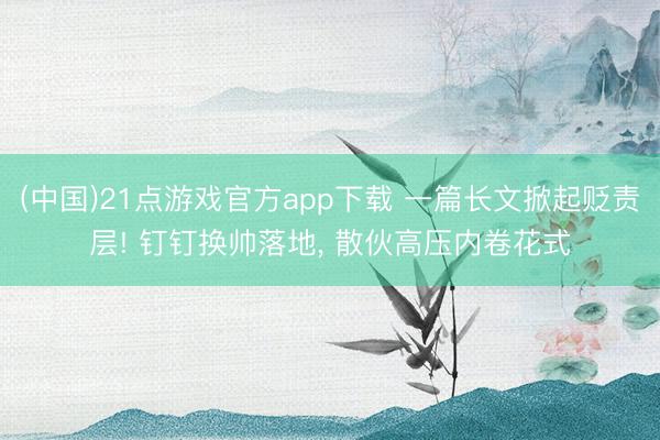 (中国)21点游戏官方app下载 一篇长文掀起贬责层! 钉钉换帅落地， 散伙高压内卷花式