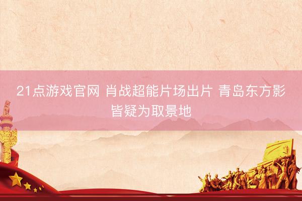 21点游戏官网 肖战超能片场出片 青岛东方影皆疑为取景地