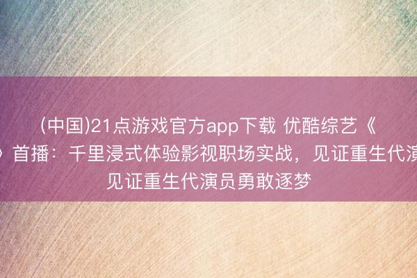 (中国)21点游戏官方app下载 优酷综艺《少年无限夏》首播:千里浸式体验影视职场实战,见证重生代演员勇敢逐梦