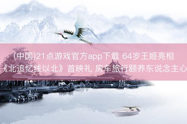 (中国)21点游戏官方app下载 64岁王姬亮相《北追忆线以北》首映礼 房车旅行颐养东说念主心