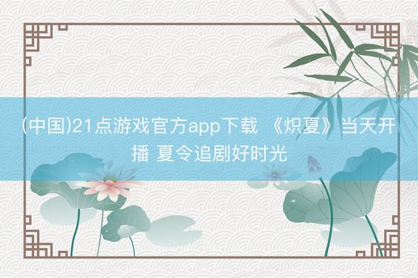 (中国)21点游戏官方app下载 《炽夏》当天开播 夏令追剧好时光