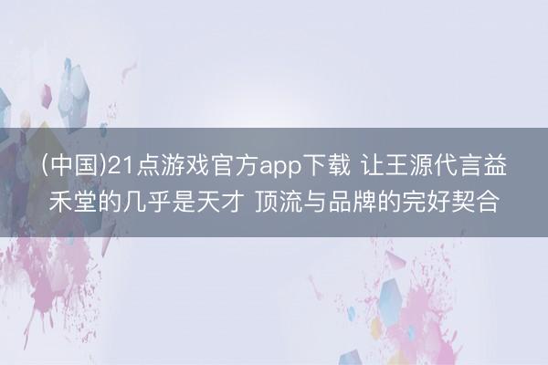 (中国)21点游戏官方app下载 让王源代言益禾堂的几乎是天才 顶流与品牌的完好契合