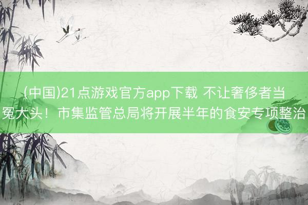 (中国)21点游戏官方app下载 不让奢侈者当冤大头！市集监管总局将开展半年的食安专项整治