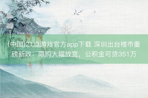 (中国)21点游戏官方app下载 深圳出台楼市重磅新政：限购大幅放宽，公积金可贷351万