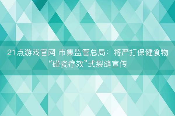 21点游戏官网 市集监管总局:将严打保健食物“碰瓷疗效”式裂缝宣传