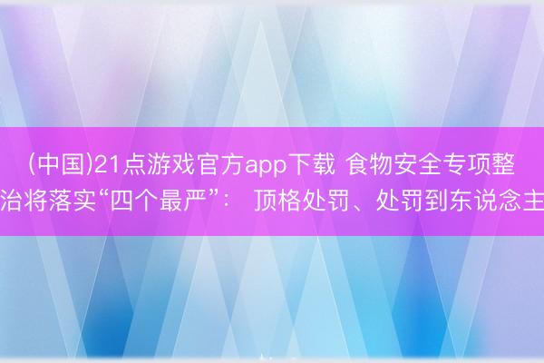 (中国)21点游戏官方app下载 食物安全专项整治将落实“四个最严”： 顶格处罚、处罚到东说念主