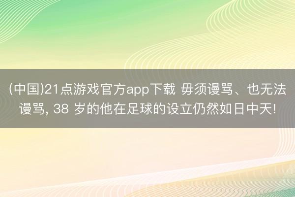 (中国)21点游戏官方app下载 毋须谩骂、也无法谩骂， 38 岁的他在足球的设立仍然如日中天!