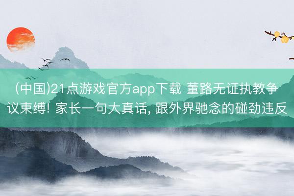 (中国)21点游戏官方app下载 董路无证执教争议束缚! 家长一句大真话， 跟外界驰念的碰劲违反